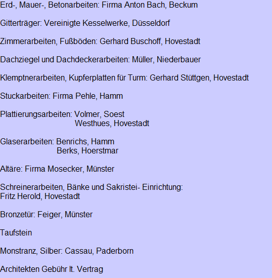 Erd-, Mauer-, Betonarbeiten: Firma Anton Bach, Beckum

Gittertrger: Vereinigte Kesselwerke, Dsseldorf

Zimmerarbeiten, Fubden: Gerhard Buschoff, Hovestadt

Dachziegel und Dachdeckerarbeiten: Mller, Niederbauer

Klemptnerarbeiten, Kupferplatten fr Turm: Gerhard Stttgen, Hovestadt

Stuckarbeiten: Firma Pehle, Hamm

Plattierungsarbeiten: Volmer, Soest
                                     Westhues, Hovestadt

Glaserarbeiten: Benrichs, Hamm
                            Berks, Hoerstmar

Altre: Firma Mosecker, Mnster

Schreinerarbeiten, Bnke und Sakristei- Einrichtung:
Fritz Herold, Hovestadt

Bronzetr: Feiger, Mnster

Taufstein

Monstranz, Silber: Cassau, Paderborn

Architekten Gebhr lt. Vertrag